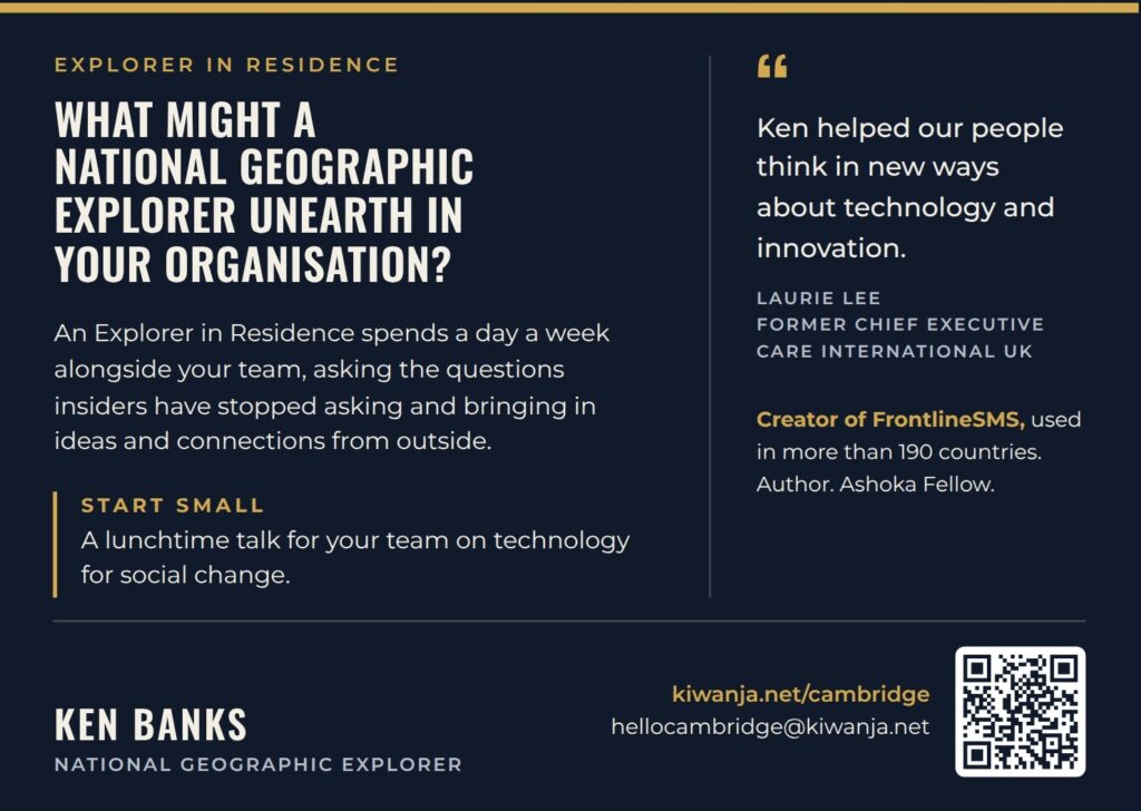 Explorer in Residence card, back: What might a National Geographic Explorer unearth in your organisation? An Explorer in Residence spends a day a week alongside your team. Start small: a lunchtime talk for your team on technology for social change. Ken Banks, National Geographic Explorer. kiwanja.net/cambridge